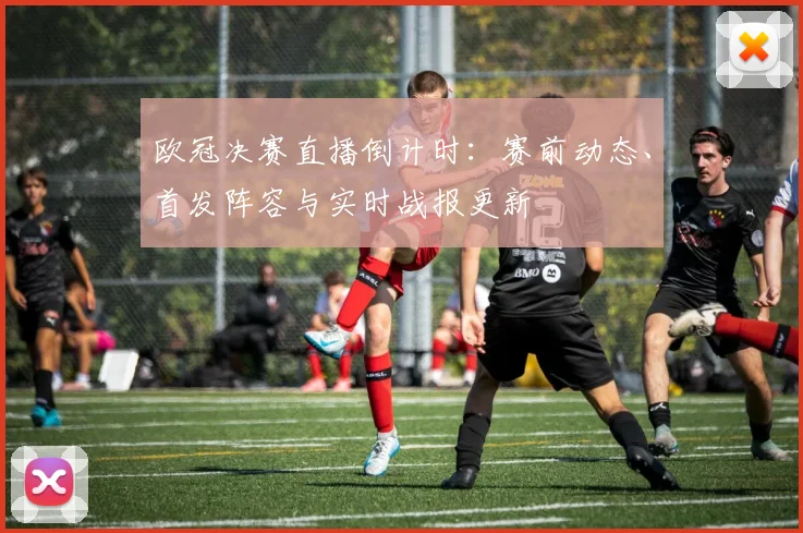 欧冠决赛直播倒计时:赛前动态、首发阵容与实时战报更新