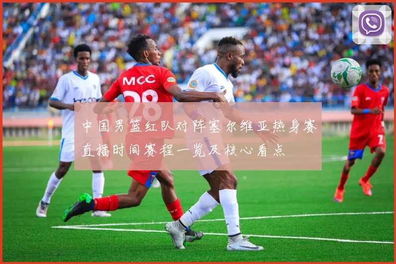 中国男篮红队对阵塞尔维亚热身赛直播时间赛程一览及核心看点