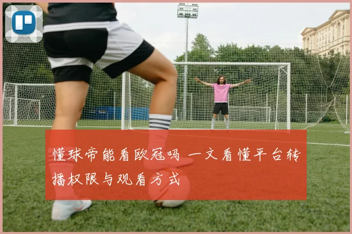 懂球帝能看欧冠吗 一文看懂平台转播权限与观看方式