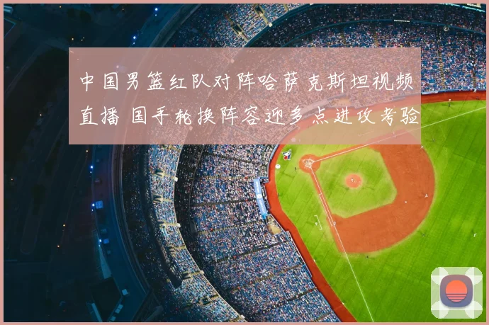 中国男篮红队对阵哈萨克斯坦视频直播 国手轮换阵容迎多点进攻考验