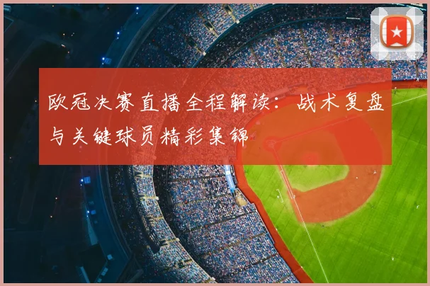 欧冠决赛直播全程解读：战术复盘与关键球员精彩集锦