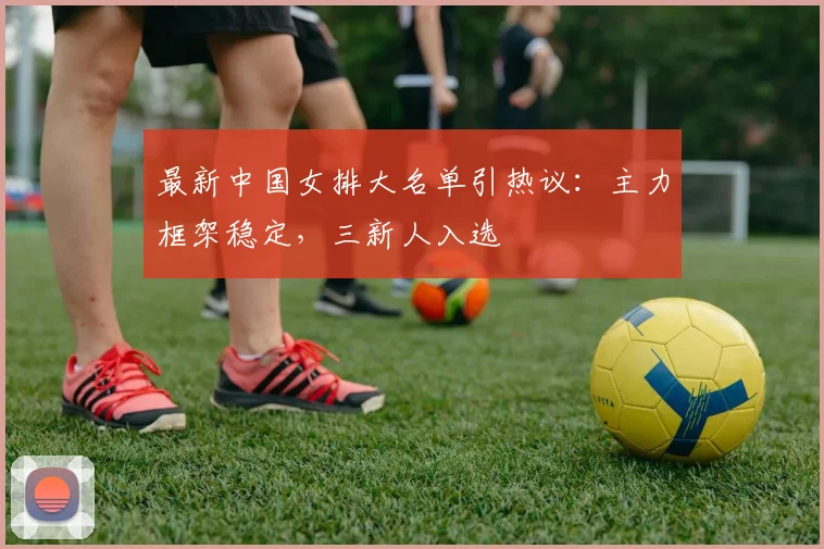 最新中国女排大名单引热议：主力框架稳定，三新人入选