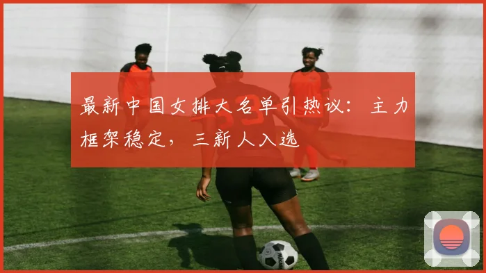 最新中国女排大名单引热议：主力框架稳定，三新人入选