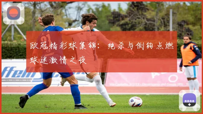 欧冠精彩球集锦:绝杀与倒钩点燃球迷激情之夜