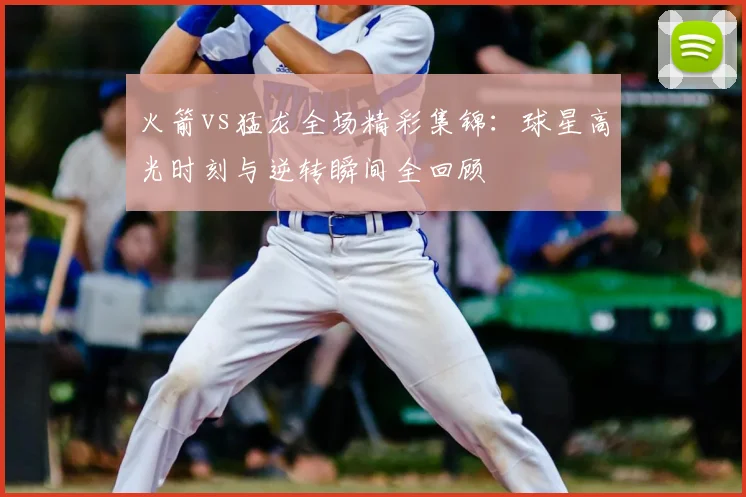 火箭vs猛龙全场精彩集锦：球星高光时刻与逆转瞬间全回顾