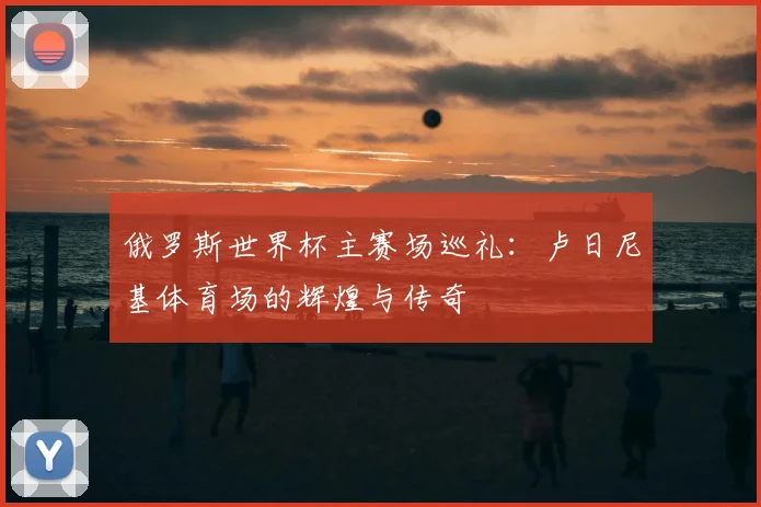 俄罗斯世界杯主赛场巡礼：卢日尼基体育场的辉煌与传奇