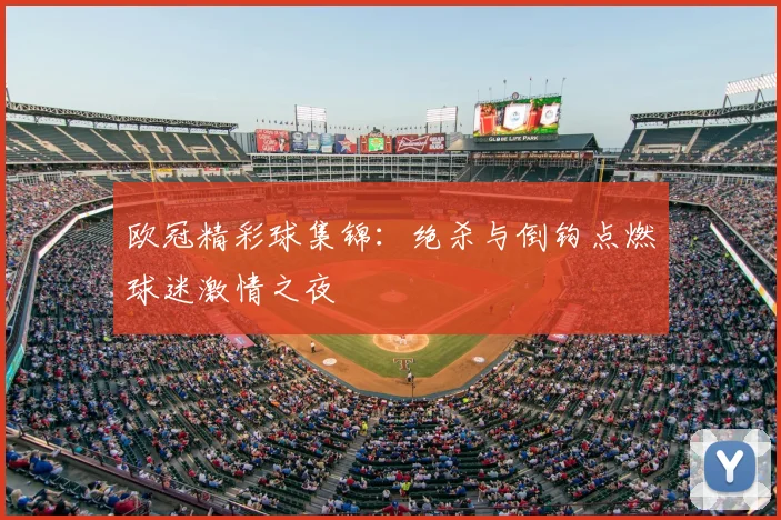 欧冠精彩球集锦:绝杀与倒钩点燃球迷激情之夜