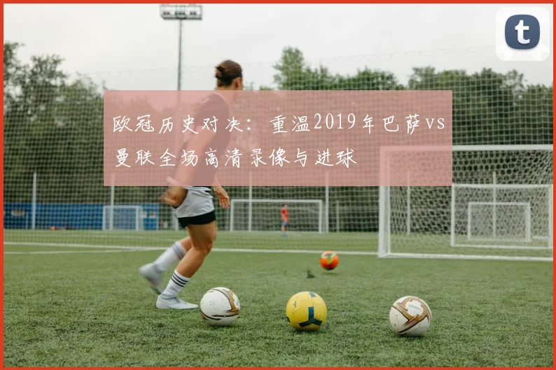 欧冠历史对决:重温2019年巴萨vs曼联全场高清录像与进球