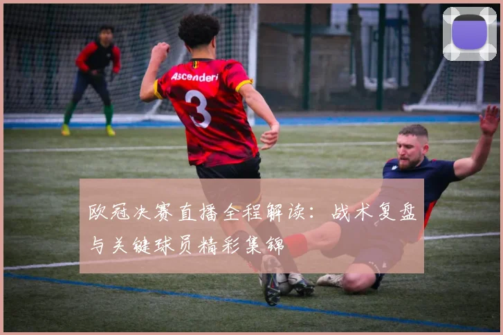 欧冠决赛直播全程解读：战术复盘与关键球员精彩集锦