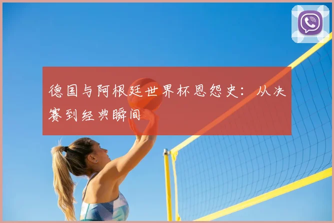 德国与阿根廷世界杯恩怨史：从决赛到经典瞬间
