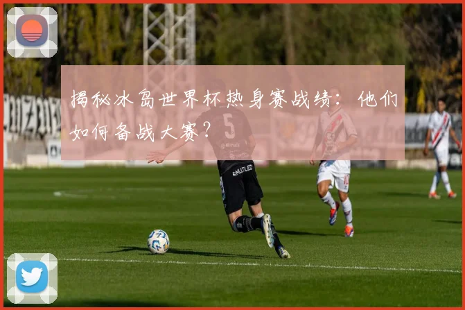 揭秘冰岛世界杯热身赛战绩：他们如何备战大赛？