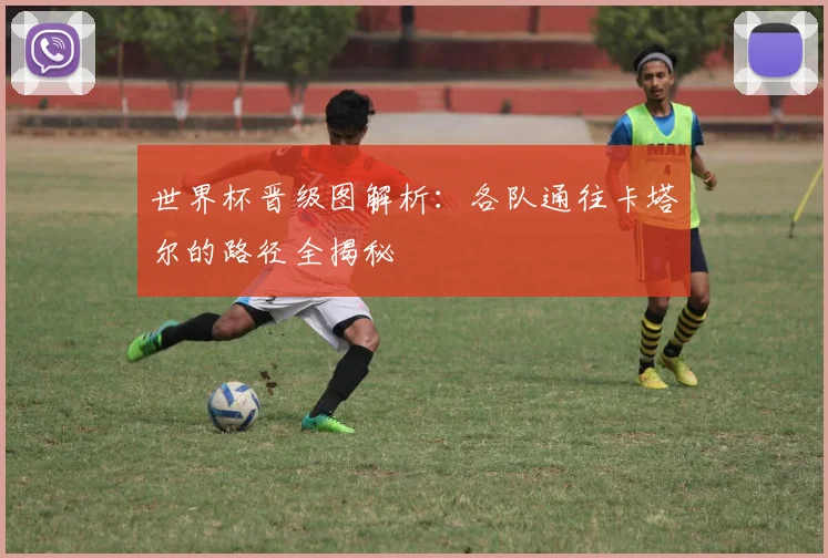 世界杯晋级图解析:各队通往卡塔尔的路径全揭秘