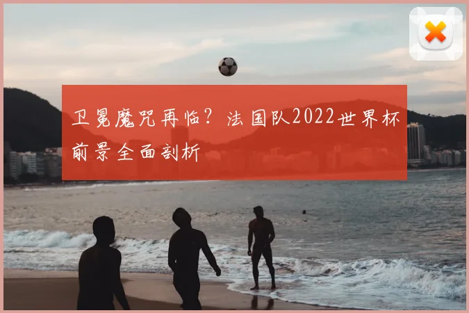 卫冕魔咒再临？法国队2022世界杯前景全面剖析