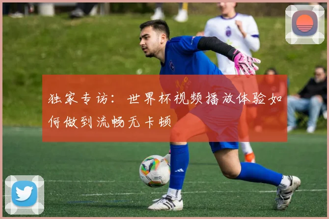 独家专访:世界杯视频播放体验如何做到流畅无卡顿