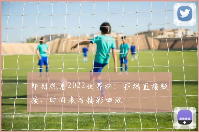 即刻观看2022世界杯：在线直播链接、时间表与精彩回放