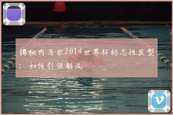 揭秘内马尔2014世界杯标志性发型：如何引领潮流