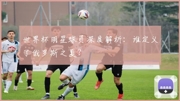 世界杯明星球员深度解析：谁定义了俄罗斯之夏？